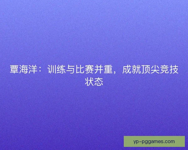 覃海洋：训练与比赛并重，成就顶尖竞技状态