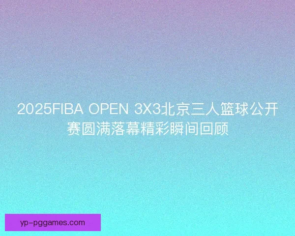 2025FIBA OPEN 3X3北京三人篮球公开赛圆满落幕精彩瞬间回顾