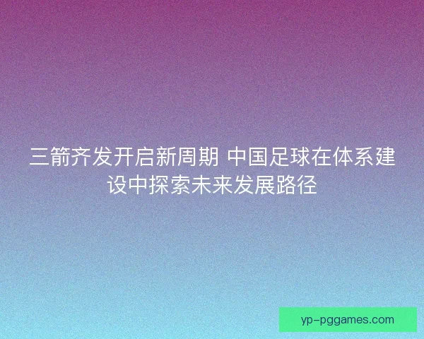 三箭齐发开启新周期 中国足球在体系建设中探索未来发展路径