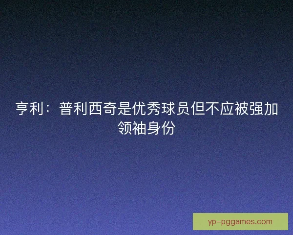 亨利：普利西奇是优秀球员但不应被强加领袖身份